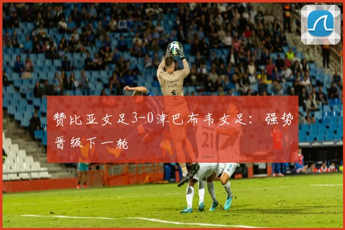 赞比亚女足3-0津巴布韦女足：强势晋级下一轮