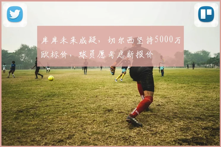 库库未来成疑,切尔西坚持5000万欧标价,球员愿考虑新报价