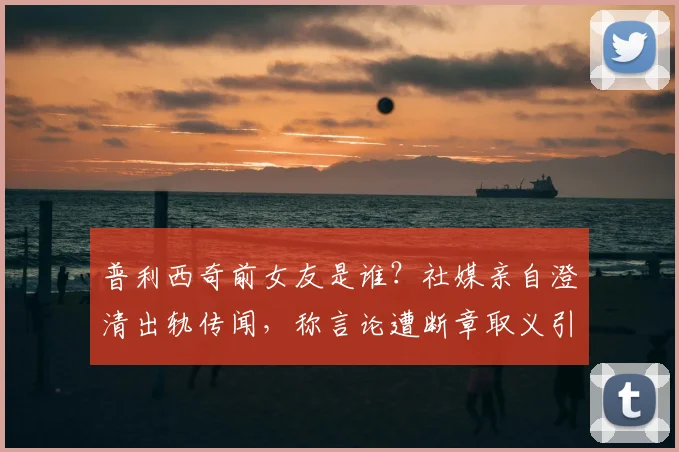 普利西奇前女友是谁?社媒亲自澄清出轨传闻,称言论遭断章取义引争议