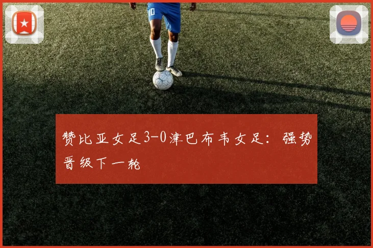 赞比亚女足3-0津巴布韦女足：强势晋级下一轮