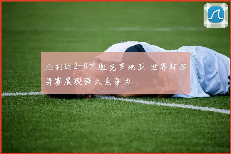 比利时2-0完胜克罗地亚 世界杯热身赛展现强大竞争力