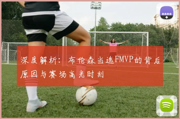 深度解析：布伦森当选FMVP的背后原因与赛场高光时刻