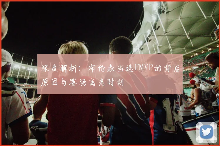 深度解析：布伦森当选FMVP的背后原因与赛场高光时刻