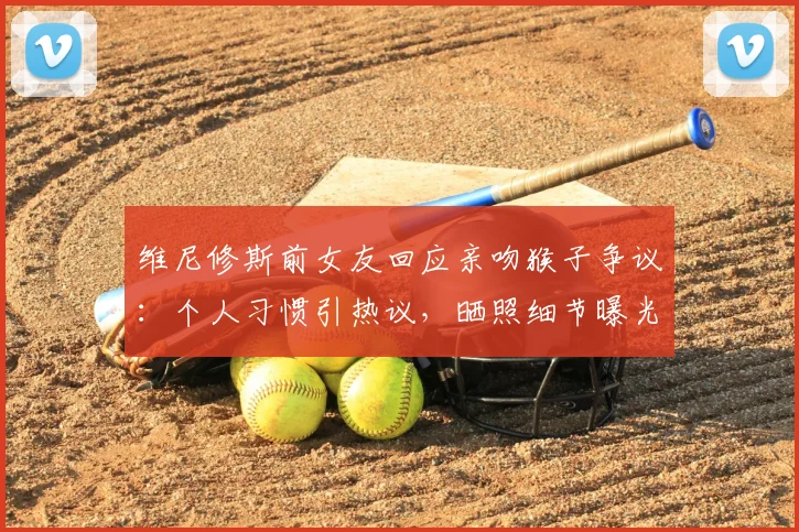 维尼修斯前女友回应亲吻猴子争议:个人习惯引热议,晒照细节曝光