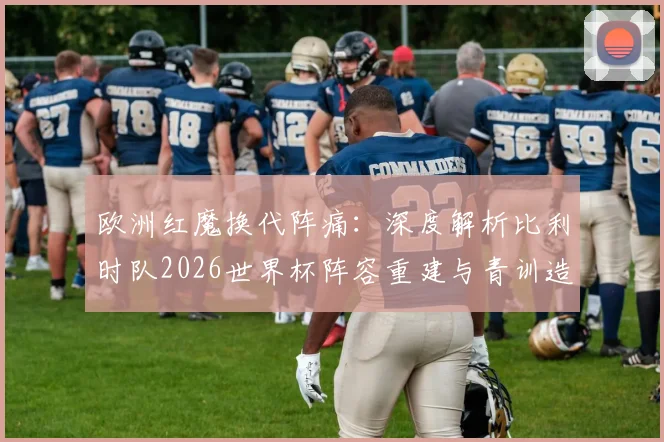 欧洲红魔换代阵痛:深度解析比利时队2026世界杯阵容重建与青训造血计划