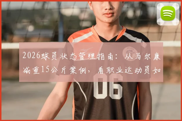 2026球员状态管理指南：从马尔康减重15公斤案例，看职业运动员如何科学恢复最佳竞技状态