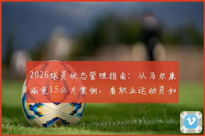 2026球员状态管理指南：从马尔康减重15公斤案例，看职业运动员如何科学恢复最佳竞技状态