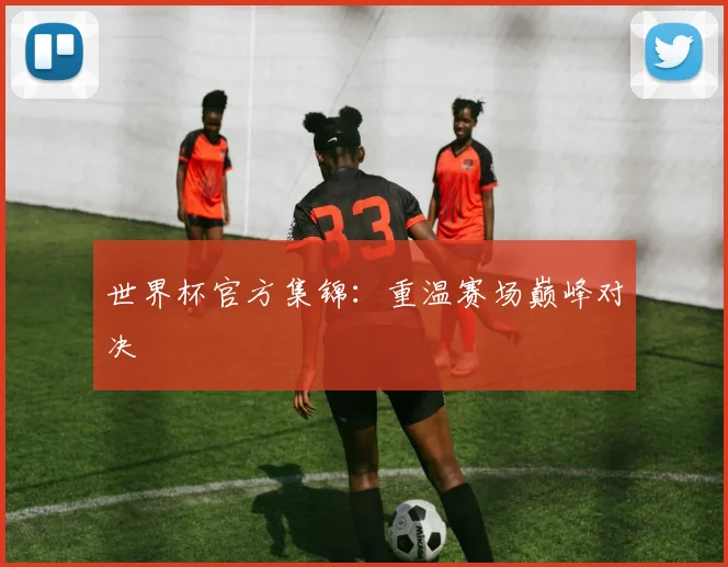 世界杯官方集锦：重温赛场巅峰对决