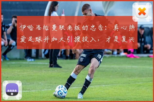伊哈洛给曼联老板的忠告:真心热爱足球并加大引援投入,才是复兴关键