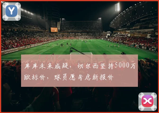 库库未来成疑，切尔西坚持5000万欧标价，球员愿考虑新报价