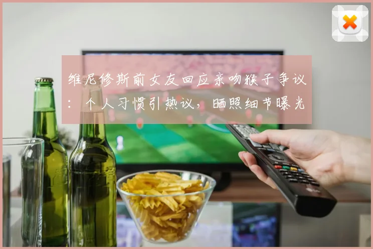 维尼修斯前女友回应亲吻猴子争议：个人习惯引热议，晒照细节曝光